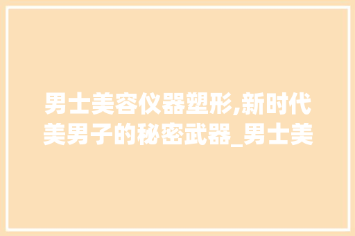男士美容仪器塑形,新时代美男子的秘密武器_男士美容仪器塑形 男士美容仪器塑形,新时代美男子的秘密武器_男士美容仪器塑形 服饰装扮