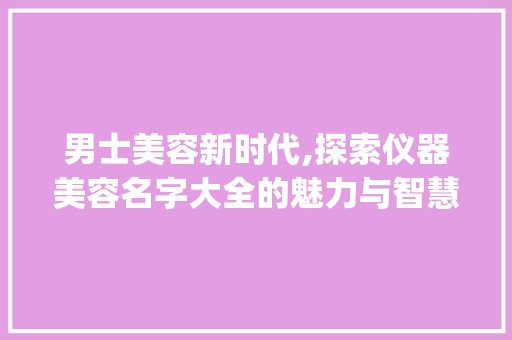 男士美容新时代,探索仪器美容名字大全的魅力与智慧_仪器美容名字大全男士 男士美容新时代,探索仪器美容名字大全的魅力与智慧_仪器美容名字大全男士 日用科普