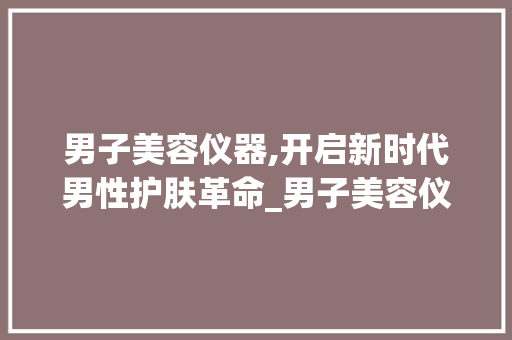 男子美容仪器,开启新时代男性护肤革命_男子美容仪器厂家 男子美容仪器,开启新时代男性护肤革命_男子美容仪器厂家 旅行地理