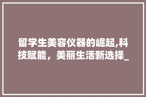 留学生美容仪器的崛起,科技赋能，美丽生活新选择_留学生美容仪器 留学生美容仪器的崛起,科技赋能，美丽生活新选择_留学生美容仪器 动手制作