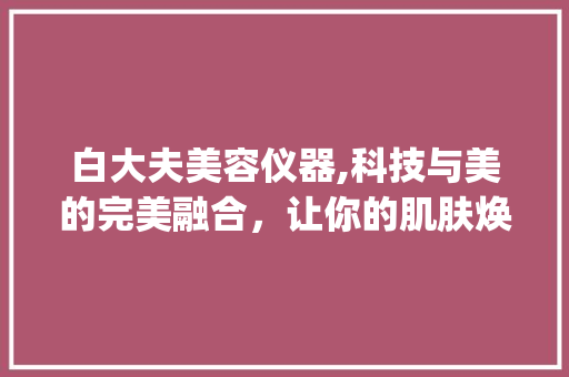 白大夫美容仪器,科技与美的完美融合，让你的肌肤焕发光彩_白大夫美容仪器推荐 白大夫美容仪器,科技与美的完美融合，让你的肌肤焕发光彩_白大夫美容仪器推荐 养生保健