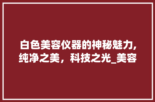 白色美容仪器的神秘魅力,纯净之美，科技之光_美容仪器白色是什么 白色美容仪器的神秘魅力,纯净之美，科技之光_美容仪器白色是什么 美容塑身