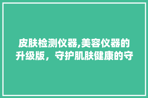 皮肤检测仪器,美容仪器的升级版，守护肌肤健康的守护神_皮肤检测仪器属于美容仪器吗 皮肤检测仪器,美容仪器的升级版，守护肌肤健康的守护神_皮肤检测仪器属于美容仪器吗 旅行地理