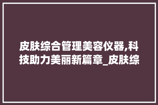 皮肤综合管理美容仪器,科技助力美丽新篇章_皮肤综合管理美容仪器 皮肤综合管理美容仪器,科技助力美丽新篇章_皮肤综合管理美容仪器 动手制作