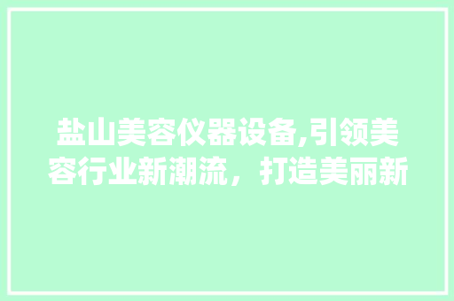 盐山美容仪器设备,引领美容行业新潮流，打造美丽新生活_盐山美容仪器设备 盐山美容仪器设备,引领美容行业新潮流，打造美丽新生活_盐山美容仪器设备 日用科普