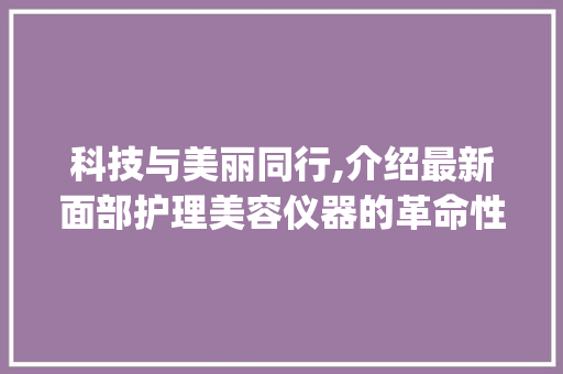 科技与美丽同行,介绍最新面部护理美容仪器的革命性变革_最新面部护理美容仪器 科技与美丽同行,介绍最新面部护理美容仪器的革命性变革_最新面部护理美容仪器 动手制作