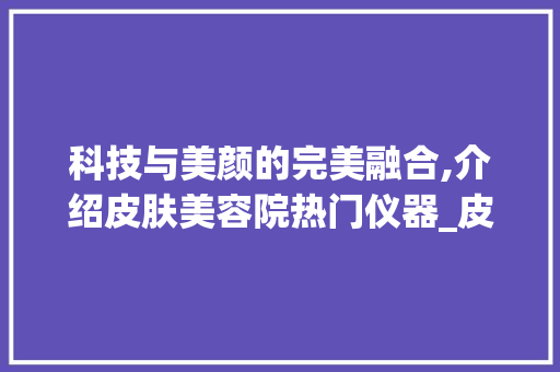 科技与美颜的完美融合,介绍皮肤美容院热门仪器_皮肤美容院仪器 科技与美颜的完美融合,介绍皮肤美容院热门仪器_皮肤美容院仪器 服饰装扮