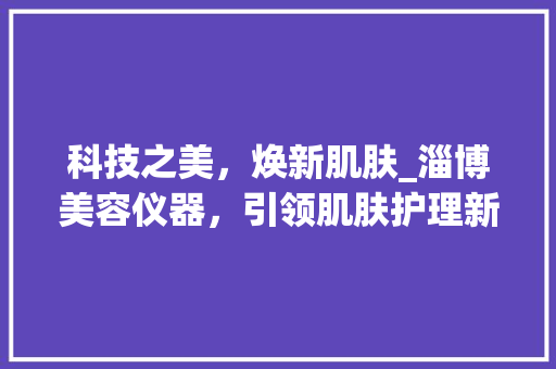 科技之美，焕新肌肤_淄博美容仪器，引领肌肤护理新潮流_淄博美容仪器文案策划 科技之美，焕新肌肤_淄博美容仪器，引领肌肤护理新潮流_淄博美容仪器文案策划 旅行地理
