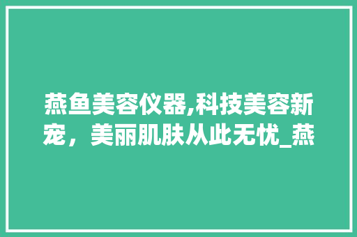 燕鱼美容仪器,科技美容新宠，美丽肌肤从此无忧_燕鱼美容仪器好用吗 燕鱼美容仪器,科技美容新宠，美丽肌肤从此无忧_燕鱼美容仪器好用吗 饮食拾萃