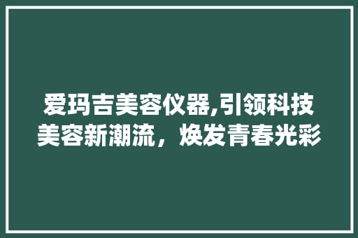 爱玛吉美容仪器,引领科技美容新潮流，焕发青春光彩_爱玛吉美容仪器 爱玛吉美容仪器,引领科技美容新潮流，焕发青春光彩_爱玛吉美容仪器 日用科普