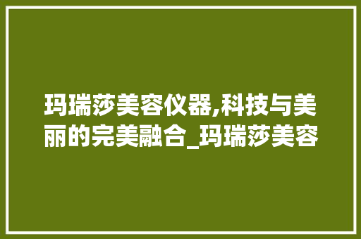 玛瑞莎美容仪器,科技与美丽的完美融合_玛瑞莎美容仪器 玛瑞莎美容仪器,科技与美丽的完美融合_玛瑞莎美容仪器 服饰装扮