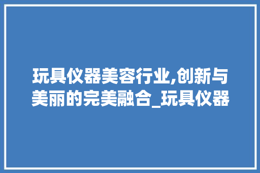 玩具仪器美容行业,创新与美丽的完美融合_玩具仪器美容行业文案 玩具仪器美容行业,创新与美丽的完美融合_玩具仪器美容行业文案 饮食拾萃