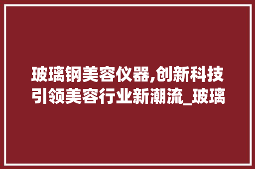 玻璃钢美容仪器,创新科技引领美容行业新潮流_玻璃钢美容仪器 玻璃钢美容仪器,创新科技引领美容行业新潮流_玻璃钢美容仪器 养生保健