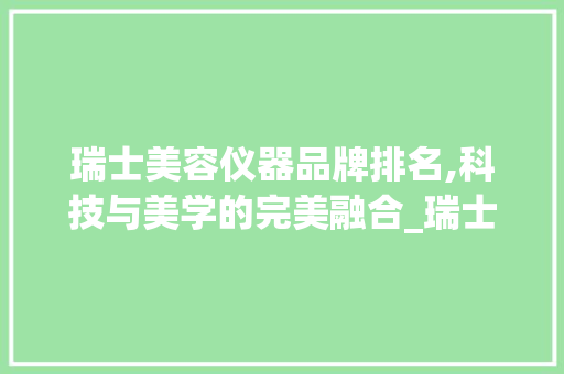 瑞士美容仪器品牌排名,科技与美学的完美融合_瑞士品牌美容仪器排名 瑞士美容仪器品牌排名,科技与美学的完美融合_瑞士品牌美容仪器排名 服饰装扮