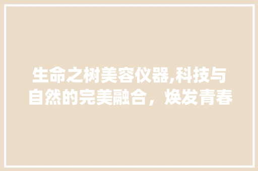 生命之树美容仪器,科技与自然的完美融合，焕发青春光彩_生命之树美容仪器 生命之树美容仪器,科技与自然的完美融合，焕发青春光彩_生命之树美容仪器 日用科普