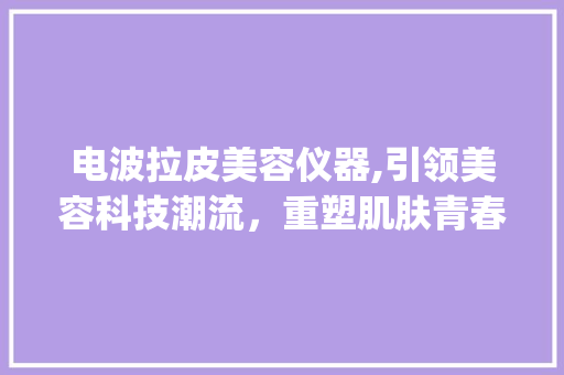 电波拉皮美容仪器,引领美容科技潮流，重塑肌肤青春密码_电波拉皮美容仪器 品牌 电波拉皮美容仪器,引领美容科技潮流，重塑肌肤青春密码_电波拉皮美容仪器 品牌 养生保健