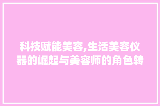 科技赋能美容,生活美容仪器的崛起与美容师的角色转变_生活美容仪器需要美容师 科技赋能美容,生活美容仪器的崛起与美容师的角色转变_生活美容仪器需要美容师 饮食拾萃