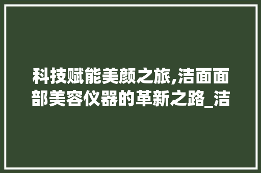 科技赋能美颜之旅,洁面面部美容仪器的革新之路_洁面面部美容仪器 科技赋能美颜之旅,洁面面部美容仪器的革新之路_洁面面部美容仪器 旅行地理