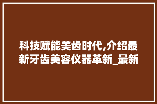 科技赋能美齿时代,介绍最新牙齿美容仪器革新_最新牙齿美容仪器图片 科技赋能美齿时代,介绍最新牙齿美容仪器革新_最新牙齿美容仪器图片 美容塑身