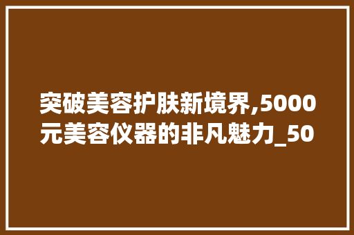 突破美容护肤新境界,5000元美容仪器的非凡魅力_5000元的美容仪器 突破美容护肤新境界,5000元美容仪器的非凡魅力_5000元的美容仪器 养生保健