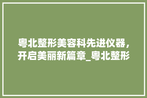 粤北整形美容科先进仪器，开启美丽新篇章_粤北整形美容科仪器 粤北整形美容科先进仪器，开启美丽新篇章_粤北整形美容科仪器 日用科普