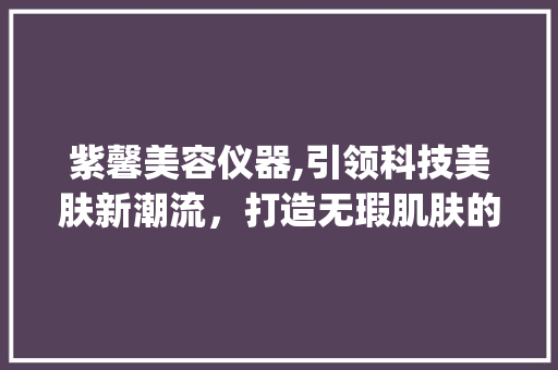 紫馨美容仪器,引领科技美肤新潮流，打造无瑕肌肤的秘密武器_紫馨美容仪器推荐 紫馨美容仪器,引领科技美肤新潮流，打造无瑕肌肤的秘密武器_紫馨美容仪器推荐 养生保健