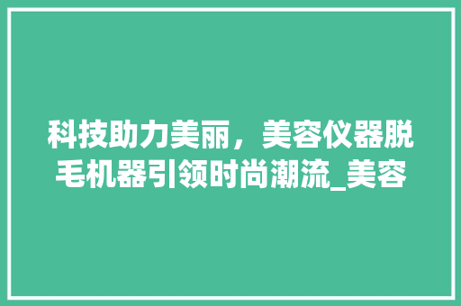 科技助力美丽，美容仪器脱毛机器引领时尚潮流_美容仪器脱毛机器图片 科技助力美丽，美容仪器脱毛机器引领时尚潮流_美容仪器脱毛机器图片 美容塑身