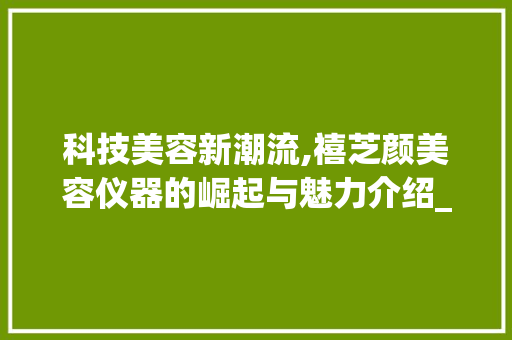科技美容新潮流,禧芝颜美容仪器的崛起与魅力介绍_禧芝颜美容仪器 科技美容新潮流,禧芝颜美容仪器的崛起与魅力介绍_禧芝颜美容仪器 家居时尚