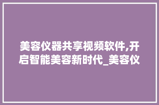 美容仪器共享视频软件,开启智能美容新时代_美容仪器共享视频软件 美容仪器共享视频软件,开启智能美容新时代_美容仪器共享视频软件 动手制作