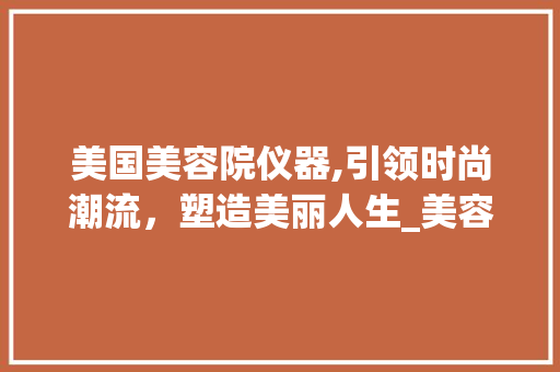 美国美容院仪器,引领时尚潮流，塑造美丽人生_美容院仪器美国 美国美容院仪器,引领时尚潮流，塑造美丽人生_美容院仪器美国 日用科普