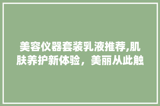 美容仪器套装乳液推荐,肌肤养护新体验，美丽从此触手可及_美容仪器套装乳液推荐 美容仪器套装乳液推荐,肌肤养护新体验，美丽从此触手可及_美容仪器套装乳液推荐 饮食拾萃