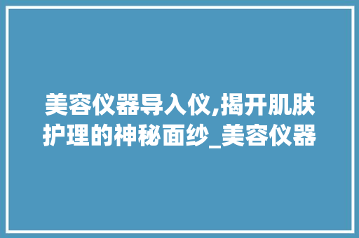 美容仪器导入仪,揭开肌肤护理的神秘面纱_美容仪器导入仪器有什么用 美容仪器导入仪,揭开肌肤护理的神秘面纱_美容仪器导入仪器有什么用 旅行地理
