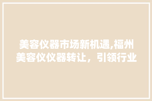 美容仪器市场新机遇,福州美容仪仪器转让，引领行业转型升级_福州美容仪仪器转让 美容仪器市场新机遇,福州美容仪仪器转让，引领行业转型升级_福州美容仪仪器转让 日用科普