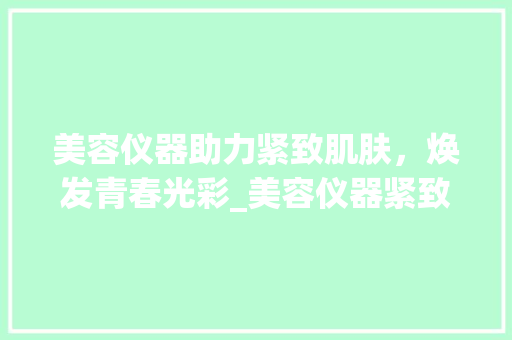 美容仪器助力紧致肌肤，焕发青春光彩_美容仪器紧致皮肤 美容仪器助力紧致肌肤，焕发青春光彩_美容仪器紧致皮肤 饮食拾萃