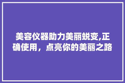 美容仪器助力美丽蜕变,正确使用，点亮你的美丽之路_美容能使用美容仪器吗 美容仪器助力美丽蜕变,正确使用，点亮你的美丽之路_美容能使用美容仪器吗 日用科普