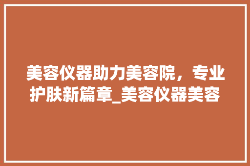 美容仪器助力美容院，专业护肤新篇章_美容仪器美容院怎么用 美容仪器助力美容院，专业护肤新篇章_美容仪器美容院怎么用 家居时尚