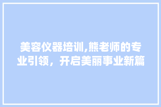 美容仪器培训,熊老师的专业引领，开启美丽事业新篇章_美容仪器培训熊老师 美容仪器培训,熊老师的专业引领，开启美丽事业新篇章_美容仪器培训熊老师 旅行地理