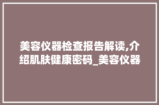 美容仪器检查报告解读,介绍肌肤健康密码_美容仪器检查报告 美容仪器检查报告解读,介绍肌肤健康密码_美容仪器检查报告 美容塑身