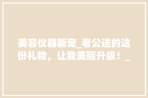 美容仪器新宠_老公送的这份礼物，让我美丽升级！_老公送的美容仪器 美容仪器新宠_老公送的这份礼物，让我美丽升级！_老公送的美容仪器 动手制作