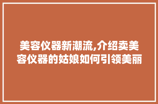 美容仪器新潮流,介绍卖美容仪器的姑娘如何引领美丽革命_卖美容仪器的姑娘 美容仪器新潮流,介绍卖美容仪器的姑娘如何引领美丽革命_卖美容仪器的姑娘 美容塑身