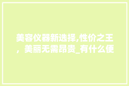 美容仪器新选择,性价之王，美丽无需昂贵_有什么便宜美容仪器 美容仪器新选择,性价之王，美丽无需昂贵_有什么便宜美容仪器 日用科普