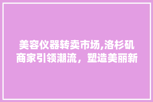 美容仪器转卖市场,洛杉矶商家引领潮流，塑造美丽新境界_洛杉矶美容仪器转卖商家 美容仪器转卖市场,洛杉矶商家引领潮流，塑造美丽新境界_洛杉矶美容仪器转卖商家 美容塑身