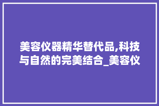 美容仪器精华替代品,科技与自然的完美结合_美容仪器精华替代产品 美容仪器精华替代品,科技与自然的完美结合_美容仪器精华替代产品 美容塑身