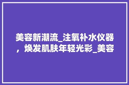 美容新潮流_注氧补水仪器，焕发肌肤年轻光彩_美容注氧补水仪器 美容新潮流_注氧补水仪器，焕发肌肤年轻光彩_美容注氧补水仪器 美容塑身