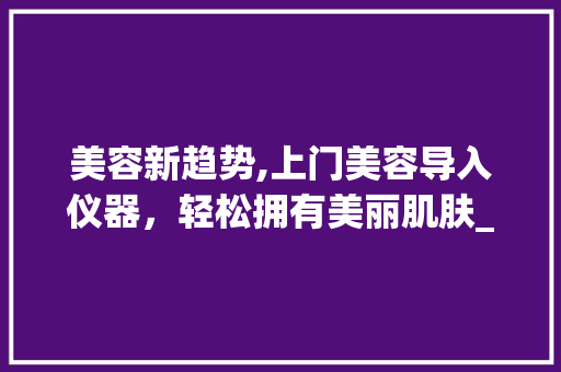 美容新趋势,上门美容导入仪器，轻松拥有美丽肌肤_上门美容导入仪器推荐 美容新趋势,上门美容导入仪器，轻松拥有美丽肌肤_上门美容导入仪器推荐 美容塑身