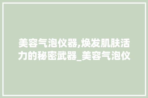 美容气泡仪器,焕发肌肤活力的秘密武器_美容气泡仪器怎么用 美容气泡仪器,焕发肌肤活力的秘密武器_美容气泡仪器怎么用 美容塑身