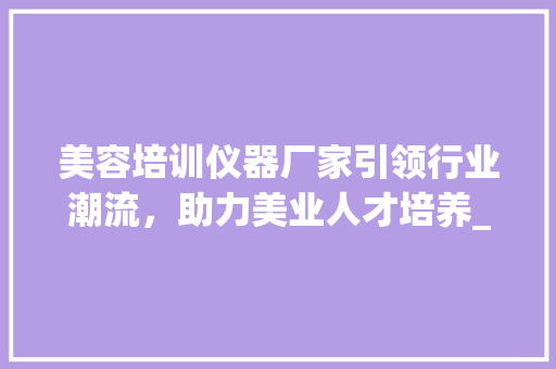 美容培训仪器厂家引领行业潮流，助力美业人才培养_美容培训仪器厂家 美容培训仪器厂家引领行业潮流，助力美业人才培养_美容培训仪器厂家 美容塑身
