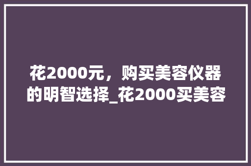 花2000元，购买美容仪器的明智选择_花2000买美容仪器 花2000元，购买美容仪器的明智选择_花2000买美容仪器 美容塑身