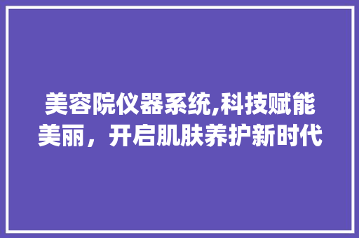 美容院仪器系统,科技赋能美丽，开启肌肤养护新时代_美容院仪器系统 美容院仪器系统,科技赋能美丽，开启肌肤养护新时代_美容院仪器系统 美容塑身