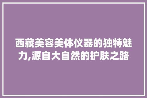 西藏美容美体仪器的独特魅力,源自大自然的护肤之路_西藏美容美体仪器 西藏美容美体仪器的独特魅力,源自大自然的护肤之路_西藏美容美体仪器 美容塑身